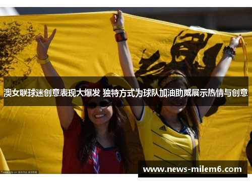 澳女联球迷创意表现大爆发 独特方式为球队加油助威展示热情与创意