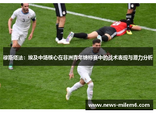 穆斯塔法：埃及中场核心在非洲青年锦标赛中的战术表现与潜力分析