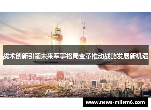 战术创新引领未来军事格局变革推动战略发展新机遇