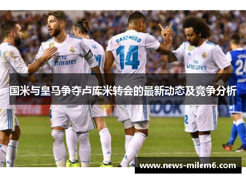 国米与皇马争夺卢库米转会的最新动态及竞争分析
