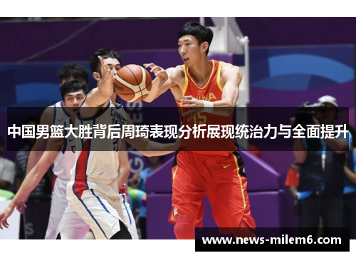 中国男篮大胜背后周琦表现分析展现统治力与全面提升