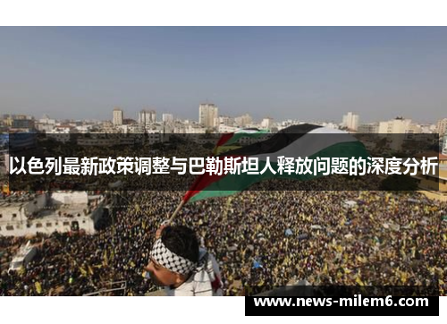 以色列最新政策调整与巴勒斯坦人释放问题的深度分析
