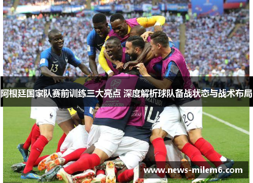阿根廷国家队赛前训练三大亮点 深度解析球队备战状态与战术布局