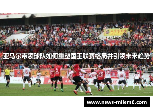 亚马尔带领球队如何重塑国王联赛格局并引领未来趋势