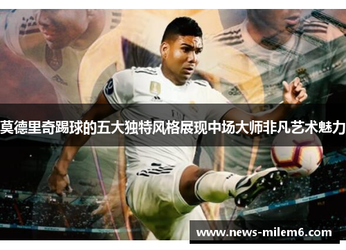 莫德里奇踢球的五大独特风格展现中场大师非凡艺术魅力