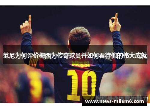 范尼为何评价梅西为传奇球员并如何看待他的伟大成就