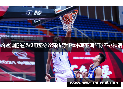 哈达迪拒绝退役用坚守诠释传奇继续书写亚洲篮球不老神话