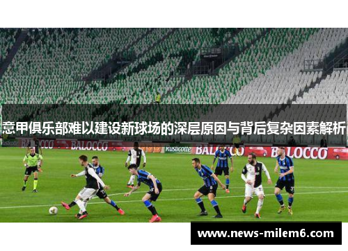 意甲俱乐部难以建设新球场的深层原因与背后复杂因素解析