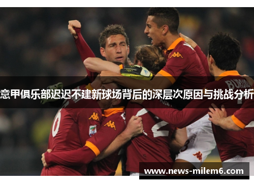 意甲俱乐部迟迟不建新球场背后的深层次原因与挑战分析