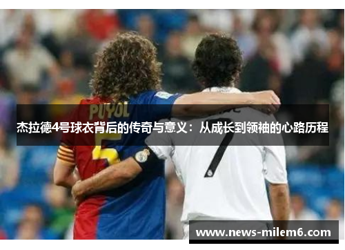 杰拉德4号球衣背后的传奇与意义:从成长到领袖的心路历程 杰拉德4号球衣背后的传奇与意义:从成长到领袖的心路历程