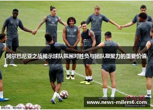 阿尔巴尼亚之战揭示球队氛围对胜负与团队凝聚力的重要价值
