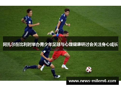 阿扎尔在比利时举办青少年足球与心理健康研讨会关注身心成长 阿扎尔在比利时举办青少年足球与心理健康研讨会关注身心成长