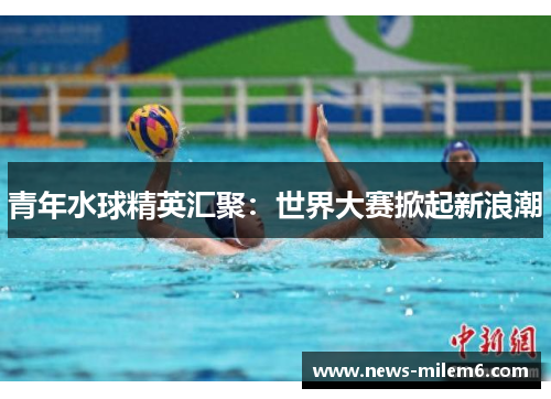 青年水球精英汇聚：世界大赛掀起新浪潮