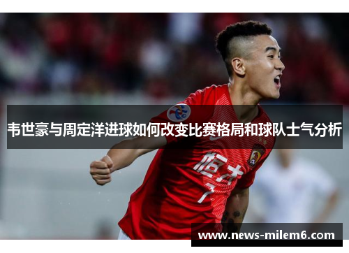 韦世豪与周定洋进球如何改变比赛格局和球队士气分析