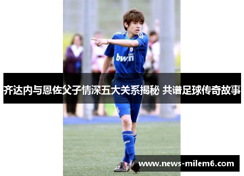 齐达内与恩佐父子情深五大关系揭秘 共谱足球传奇故事