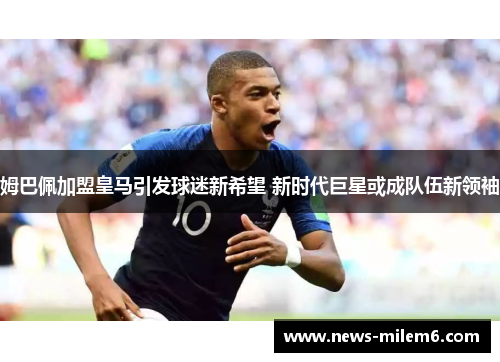 姆巴佩加盟皇马引发球迷新希望 新时代巨星或成队伍新领袖